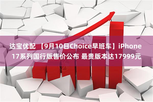 达宝优配 【9月10日Choice早班车】iPhone 17系列国行版售价公布 最贵版本达17999元