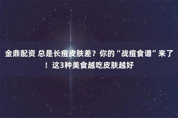 金鼎配资 总是长痘皮肤差？你的“战痘食谱”来了！这3种美食越吃皮肤越好