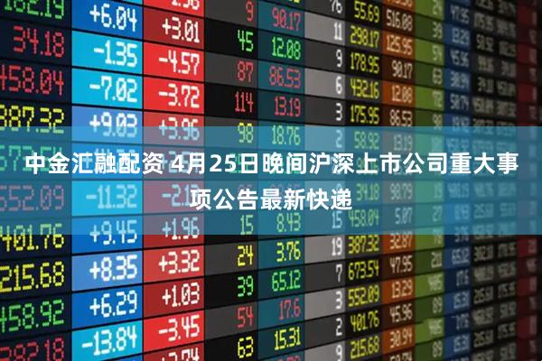 中金汇融配资 4月25日晚间沪深上市公司重大事项公告最新快递