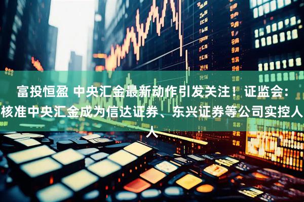 富投恒盈 中央汇金最新动作引发关注！证监会：核准中央汇金成为信达证券、东兴证券等公司实控人