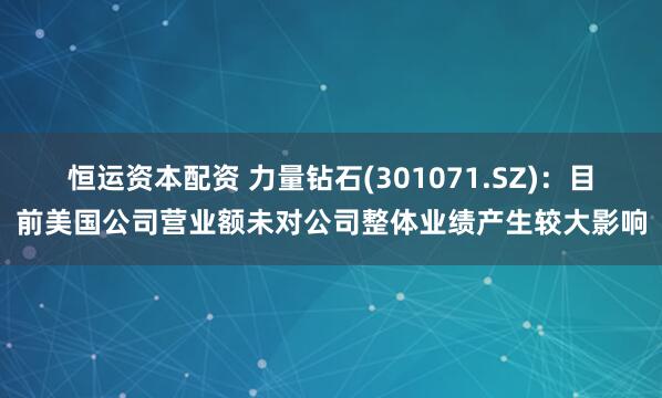 恒运资本配资 力量钻石(301071.SZ)：目前美国公司营业额未对公司整体业绩产生较大影响