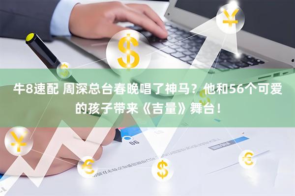 牛8速配 周深总台春晚唱了神马？他和56个可爱的孩子带来《吉量》舞台！