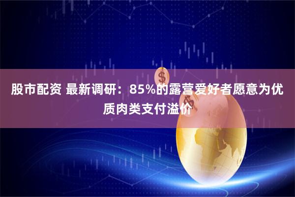 股市配资 最新调研：85%的露营爱好者愿意为优质肉类支付溢价