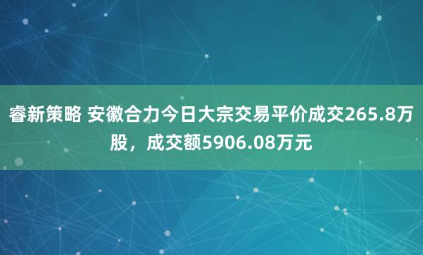 睿新策略 安徽合力今日大宗交易平价成交265.8万股，成交额5906.08万元
