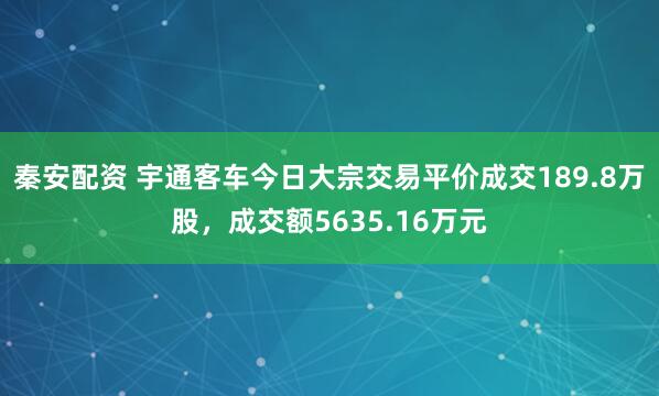 秦安配资 宇通客车今日大宗交易平价成交189.8万股，成交额5635.16万元