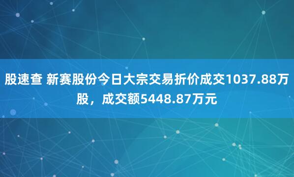 股速查 新赛股份今日大宗交易折价成交1037.88万股，成交额5448.87万元